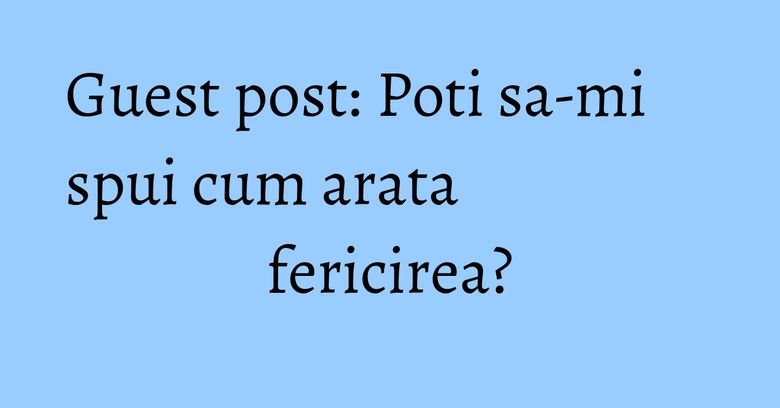 Guest post: Poti sa-mi spui cum arata fericirea? Guest post: Poti sa-mi spui cum arata fericirea?