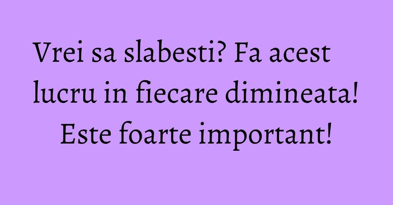 Vrei sa slabesti? Fa acest lucru in fiecare dimineata! Este foarte important! Vrei sa slabesti? Fa acest lucru in fiecare dimineata! Este foarte important!