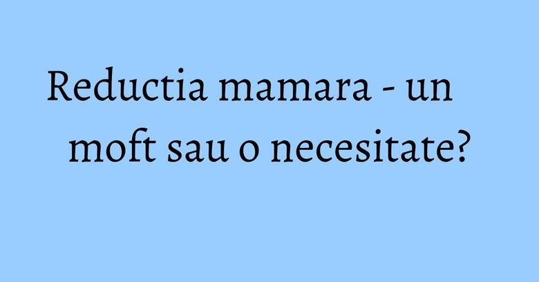 Reductia mamara - un moft sau o necesitate? Reductia mamara - un moft sau o necesitate?