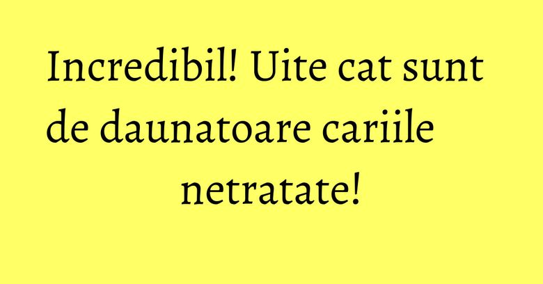 Incredibil! Uite cat sunt de daunatoare cariile netratate!