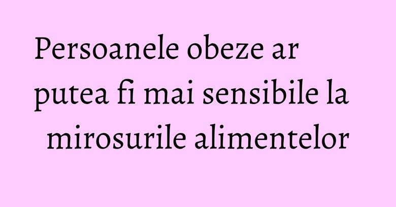 Persoanele obeze ar putea fi mai sensibile la mirosurile alimentelor Persoanele obeze ar putea fi mai sensibile la mirosurile alimentelor