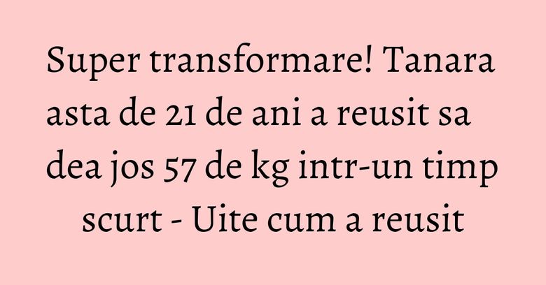 Super transformare! Tanara asta de 21 de ani a reusit sa dea jos 57 de kg intr-un timp scurt - Uite cum a reusit