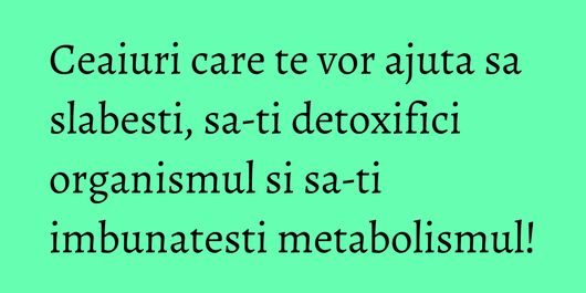 Ceaiuri care te vor ajuta sa slabesti, sa-ti detoxifici organismul si sa-ti imbunatesti metabolismul!