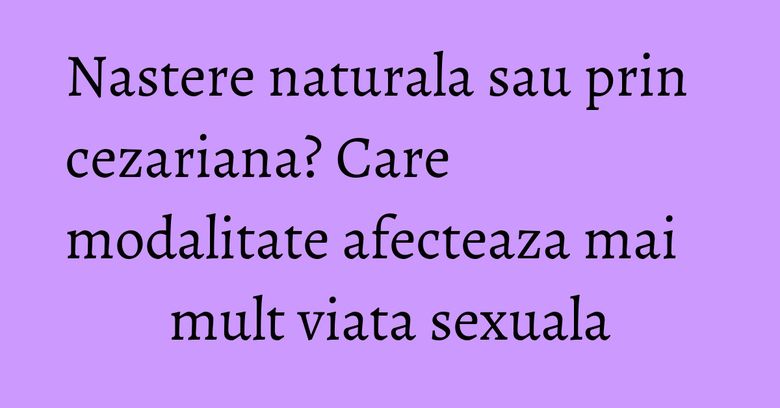 Nastere naturala sau prin cezariana? Care modalitate afecteaza mai mult viata sexuala