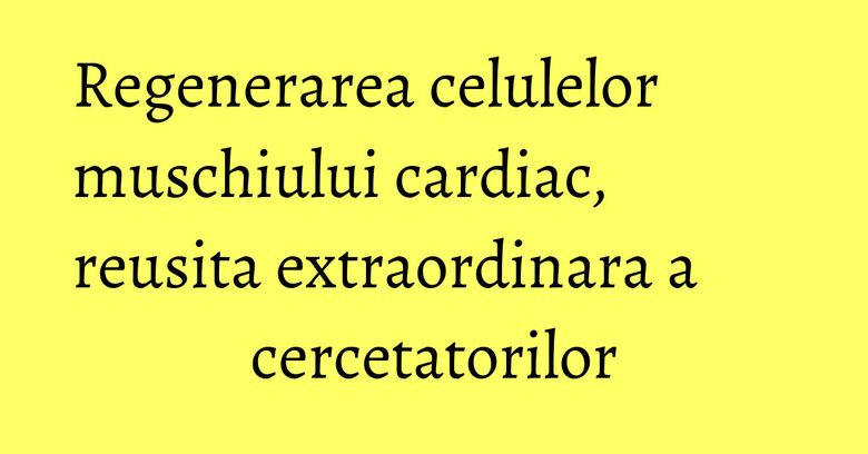 Regenerarea celulelor muschiului cardiac, reusita extraordinara a cercetatorilor Regenerarea celulelor muschiului cardiac, reusita extraordinara a cercetatorilor