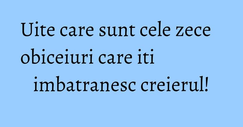 Uite care sunt cele zece obiceiuri care iti imbatranesc creierul!