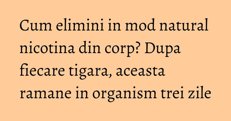Cum elimini in mod natural nicotina din corp? Dupa fiecare tigara, aceasta ramane in organism trei zile