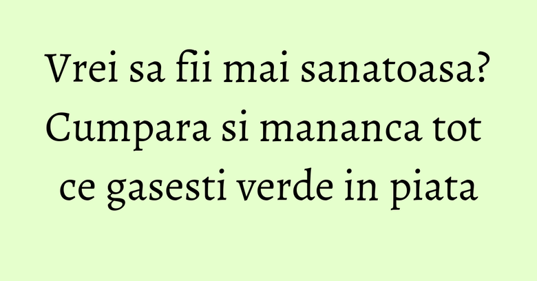 Vrei sa fii mai sanatoasa? Cumpara si mananca tot ce gasesti verde in piata Vrei sa fii mai sanatoasa? Cumpara si mananca tot ce gasesti verde in piata