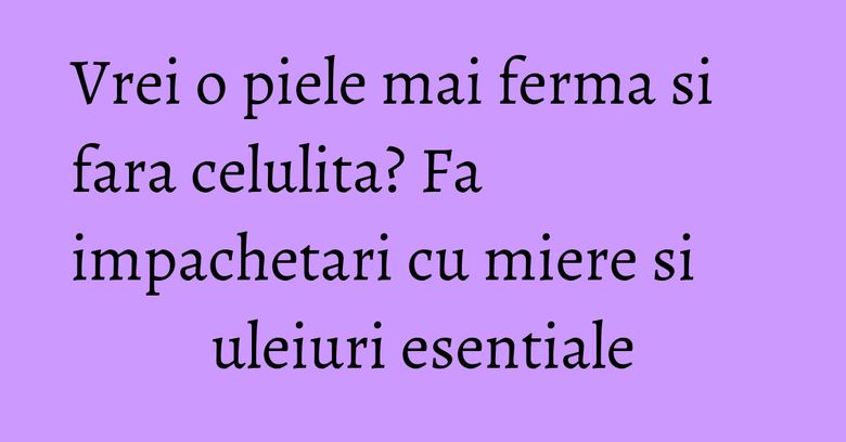 Vrei o piele mai ferma si fara celulita? Fa impachetari cu miere si uleiuri esentiale