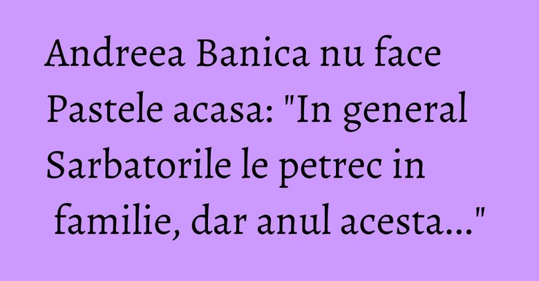 Andreea Banica nu face Pastele acasa: "In general Sarbatorile le petrec in familie, dar anul acesta..."