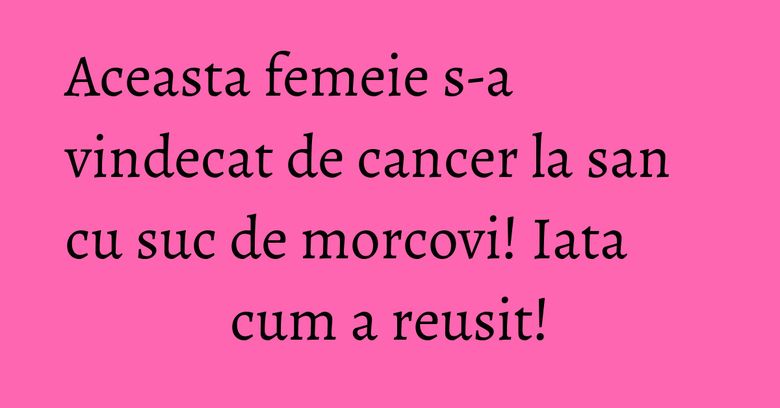 Aceasta femeie s-a vindecat de cancer la san cu suc de morcovi! Iata cum a reusit!