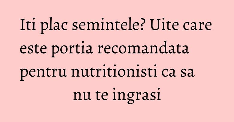 Iti plac semintele? Uite care este portia recomandata pentru nutritionisti ca sa nu te ingrasi