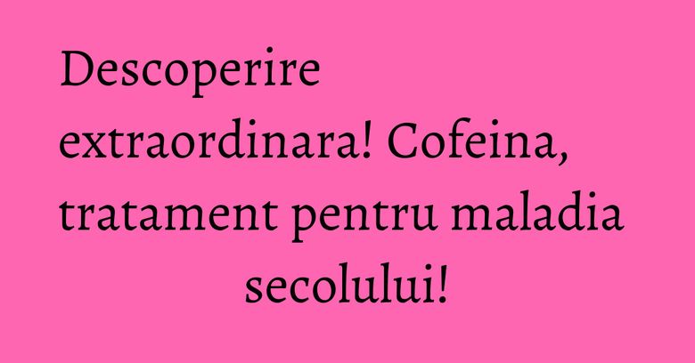 Descoperire extraordinara! Cofeina, tratament pentru maladia secolului! Descoperire extraordinara! Cofeina, tratament pentru maladia secolului!