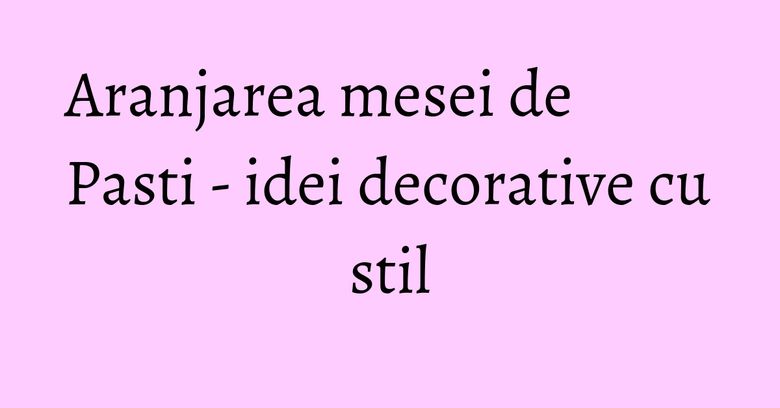Aranjarea mesei de Pasti - idei decorative cu stil Aranjarea mesei de Pasti - idei decorative cu stil