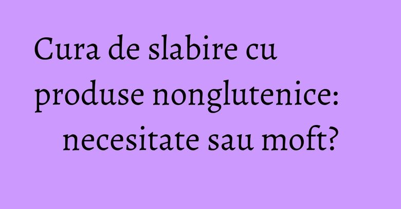 Cura de slabire cu produse nonglutenice: necesitate sau moft? Cura de slabire cu produse nonglutenice: necesitate sau moft?