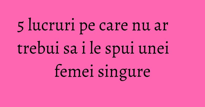 5 lucruri pe care nu ar trebui sa i le spui unei femei singure 5 lucruri pe care nu ar trebui sa i le spui unei femei singure