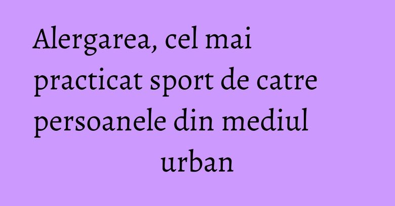 Alergarea, cel mai practicat sport de catre persoanele din mediul urban Alergarea, cel mai practicat sport de catre persoanele din mediul urban