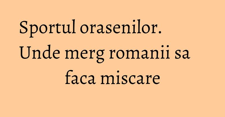 Sportul orasenilor. Unde merg romanii sa faca miscare Sportul orasenilor. Unde merg romanii sa faca miscare