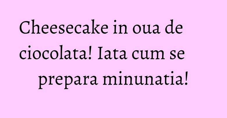 Cheesecake in oua de ciocolata! Iata cum se prepara minunatia! Cheesecake in oua de ciocolata! Iata cum se prepara minunatia!