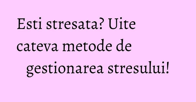 Esti stresata? Uite cateva metode de gestionarea stresului!