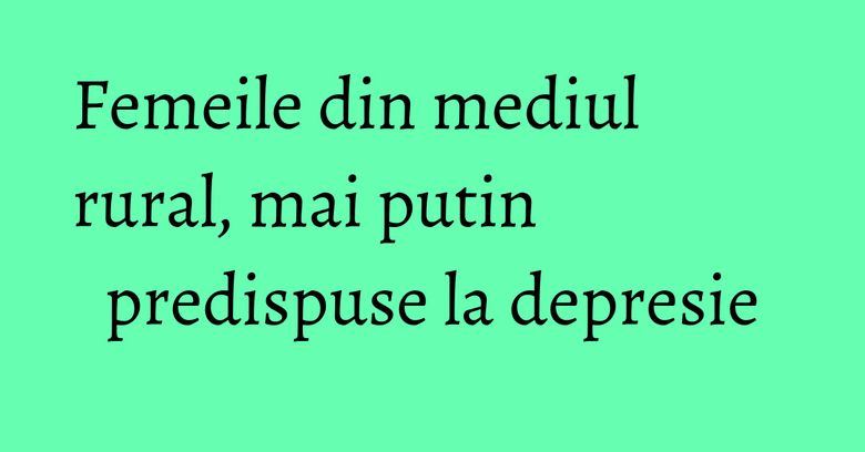 Femeile din mediul rural, mai putin predispuse la depresie