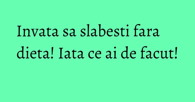 Invata sa slabesti fara dieta! Iata ce ai de facut!
