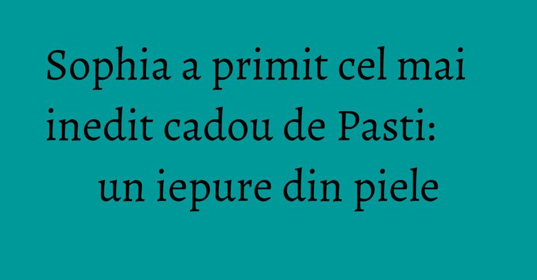 Sophia a primit cel mai inedit cadou de Pasti: un iepure din piele