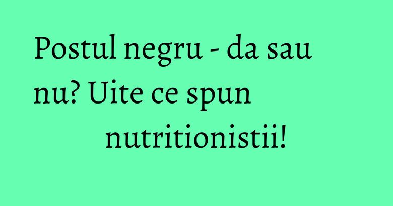 Postul negru - da sau nu? Uite ce spun nutritionistii!