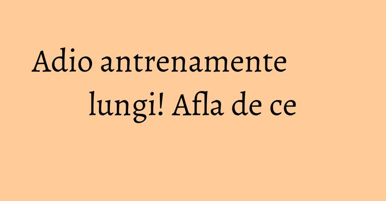 Adio antrenamente lungi! Afla de ce