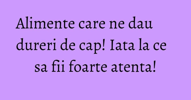 Alimente care ne dau dureri de cap! Iata la ce sa fii foarte atenta!