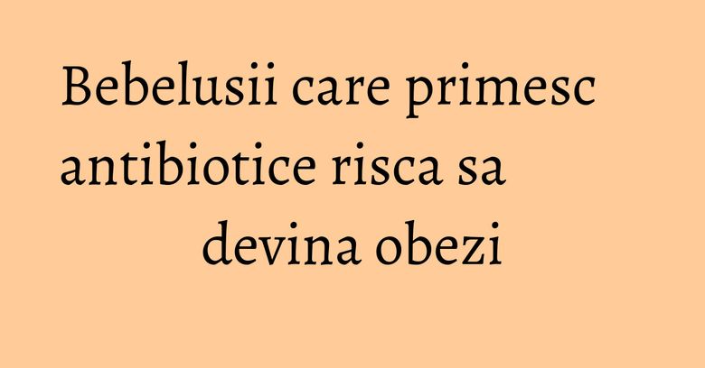 Bebelusii care primesc antibiotice risca sa devina obezi