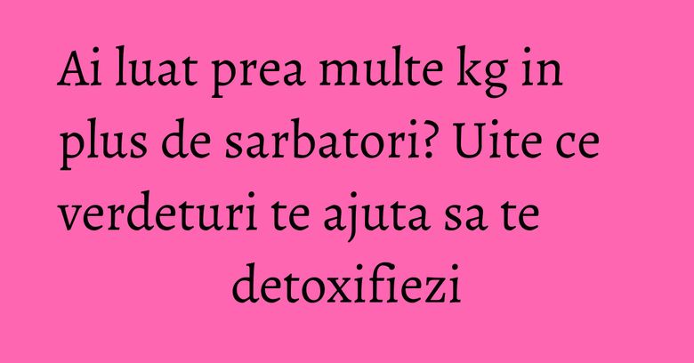 Ai luat prea multe kg in plus de sarbatori? Uite ce verdeturi te ajuta sa te detoxifiezi