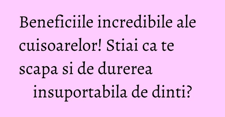 Beneficiile incredibile ale cuisoarelor! Stiai ca te scapa si de durerea insuportabila de dinti?