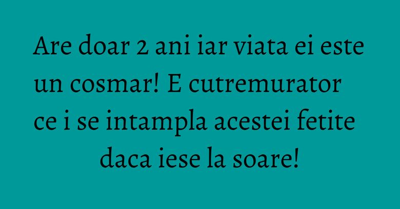 Are doar 2 ani iar viata ei este un cosmar! E cutremurator ce i se intampla acestei fetite daca iese la soare!
