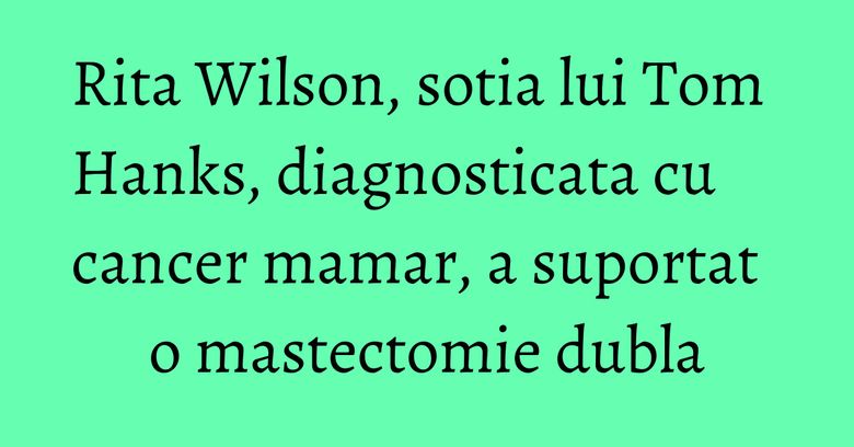 Rita Wilson, sotia lui Tom Hanks, diagnosticata cu cancer mamar, a suportat o mastectomie dubla
