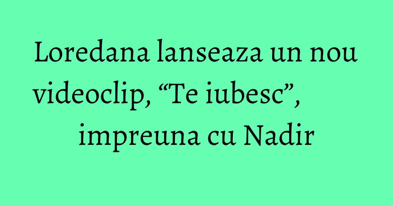 Loredana lanseaza un nou videoclip, “Te iubesc”, impreuna cu Nadir