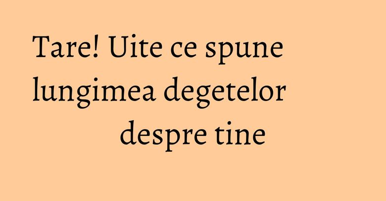 Tare! Uite ce spune lungimea degetelor despre tine