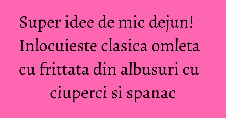 Super idee de mic dejun! Inlocuieste clasica omleta cu frittata din albusuri cu ciuperci si spanac