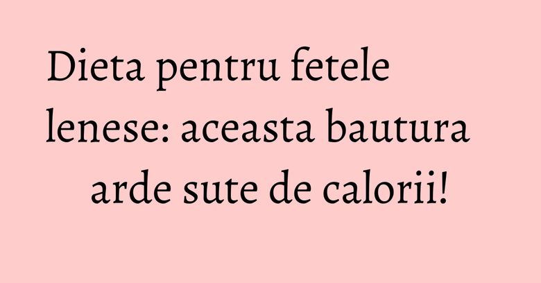 Dieta pentru fetele lenese: aceasta bautura arde sute de calorii!