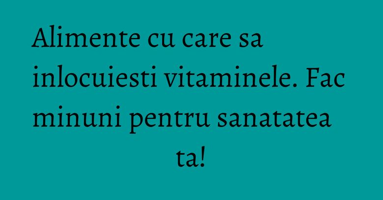 Alimente cu care sa inlocuiesti vitaminele. Fac minuni pentru sanatatea ta! Alimente cu care sa inlocuiesti vitaminele. Fac minuni pentru sanatatea ta!