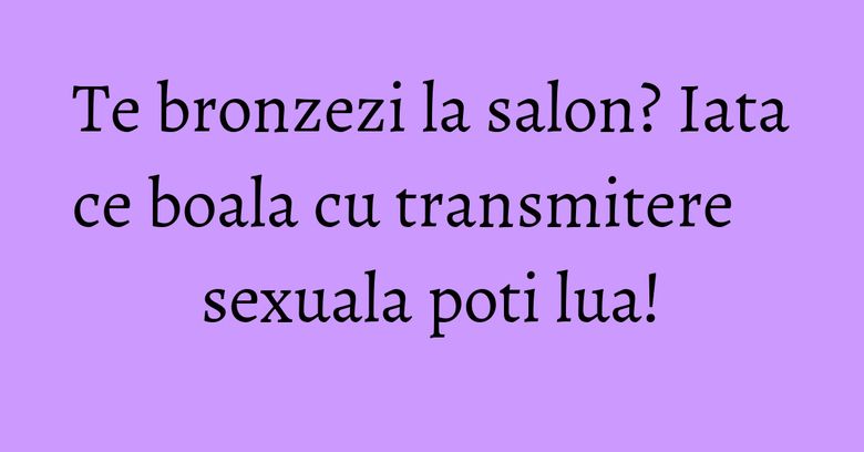 Te bronzezi la salon? Iata ce boala cu transmitere sexuala poti lua! Te bronzezi la salon? Iata ce boala cu transmitere sexuala poti lua!
