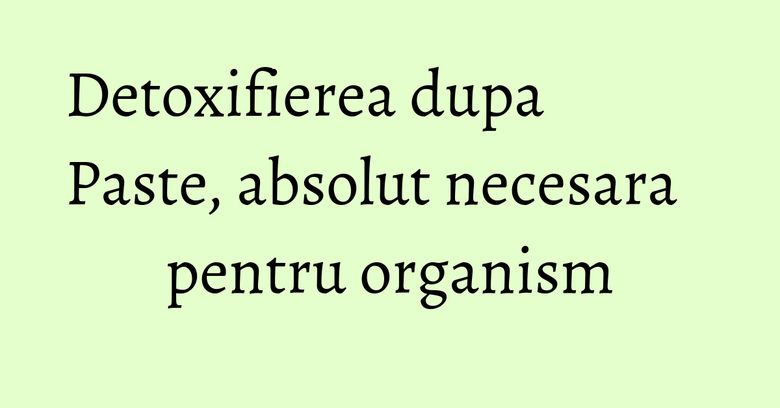 Detoxifierea dupa Paste, absolut necesara pentru organism Detoxifierea dupa Paste, absolut necesara pentru organism