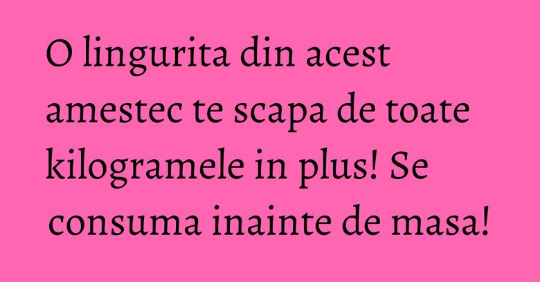 O lingurita din acest amestec te scapa de toate kilogramele in plus! Se consuma inainte de masa!