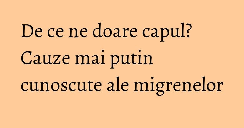 De ce ne doare capul? Cauze mai putin cunoscute ale migrenelor