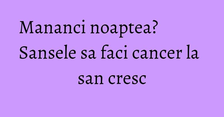 Mananci noaptea? Sansele sa faci cancer la san cresc