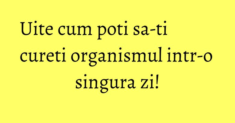 Uite cum poti sa-ti cureti organismul intr-o singura zi!