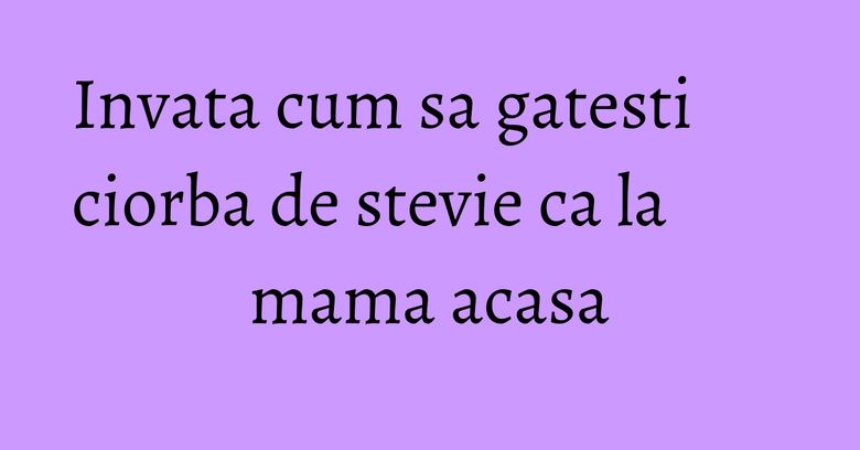 Invata cum sa gatesti ciorba de stevie ca la mama acasa Invata cum sa gatesti ciorba de stevie ca la mama acasa