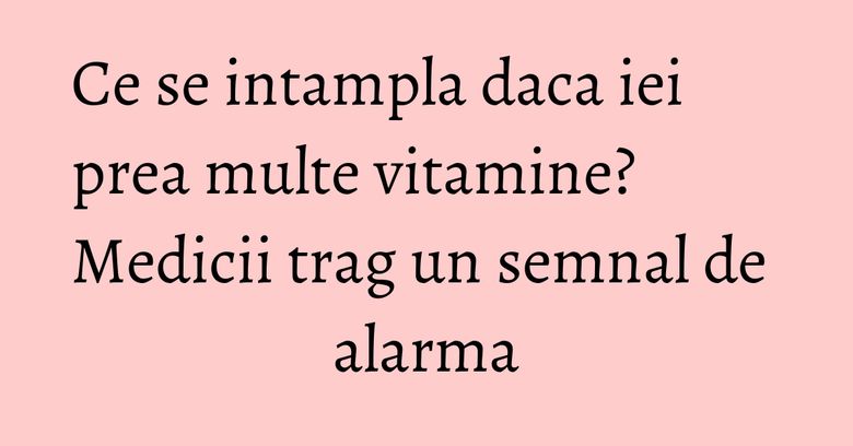Ce se intampla daca iei prea multe vitamine? Medicii trag un semnal de alarma