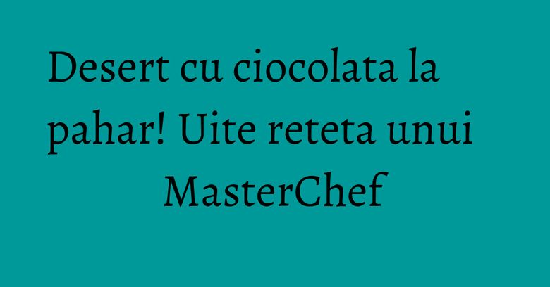 Desert cu ciocolata la pahar! Uite reteta unui MasterChef Desert cu ciocolata la pahar! Uite reteta unui MasterChef