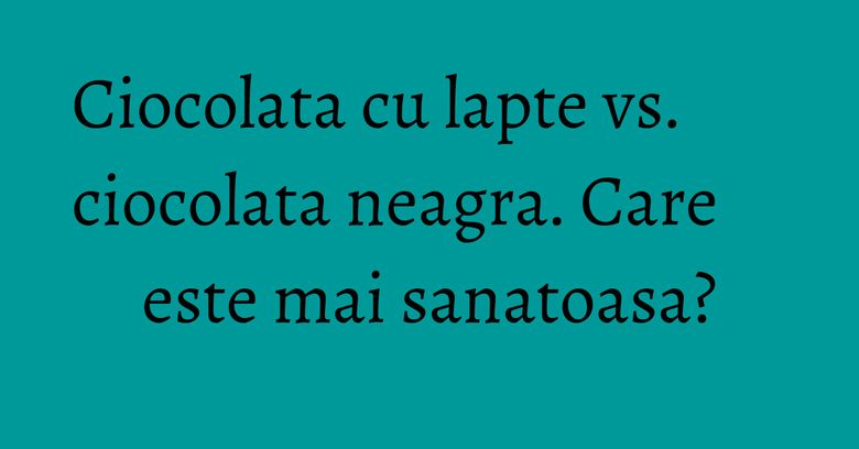 Ciocolata cu lapte vs. ciocolata neagra. Care este mai sanatoasa? Ciocolata cu lapte vs. ciocolata neagra. Care este mai sanatoasa?
